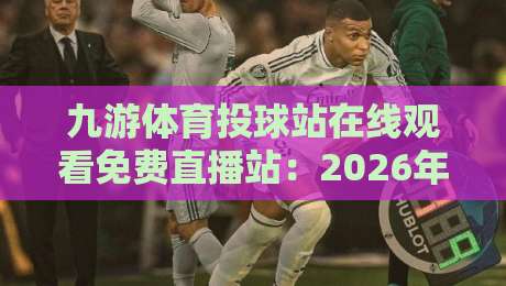 九游体育投球站在线观看免费直播站：2026年最全观赛攻略，免费畅享（九游体育投球站）实战体验