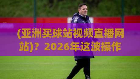 (亚洲买球站视频直播网站)？2026年这波操作你可得看仔细了