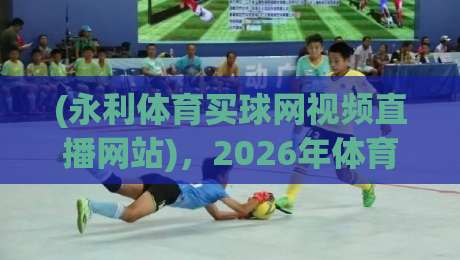 (永利体育买球网视频直播网站)，2026年体育迷该怎么选平台？永利体育买球网视频直播网站