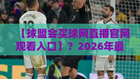 【球盟会买球网直播官网观看入口】?2026年最新观看指南与避坑建议