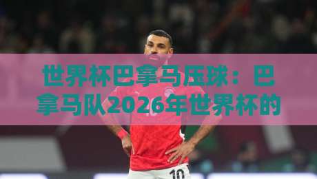 世界杯巴拿马压球：巴拿马队2026年世界杯的逆袭密码？