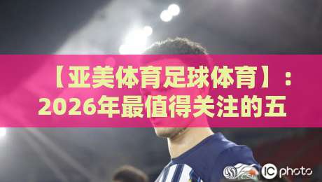 【亚美体育足球体育】：2026年最值得关注的五大趋势！