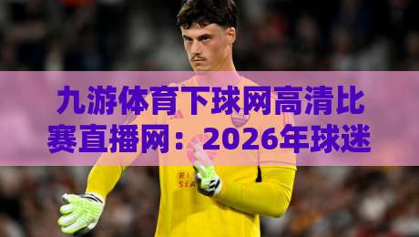 九游体育下球网高清比赛直播网:2026年球迷必备的高清观赛神器