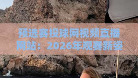 预选赛投球网视频直播网站:2026年观赛新姿势与隐藏技巧