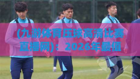 (九游体育压球高清比赛直播网):2026年最值得收藏的高清观赛攻略与真实体验分享