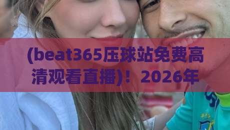(beat365压球站免费高清观看直播)！2026年体育迷的新选择：高清流畅体验解析