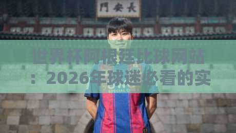 世界杯阿根廷比球网站：2026年球迷必看的实时数据平台