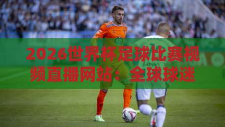2026世界杯足球比赛视频直播网站：全球球迷看球的首选平台