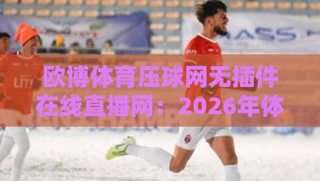 欧博体育压球网无插件在线直播网：2026年体育迷必备的观赛神器，无需安装插件，高清秒开流畅不卡顿！