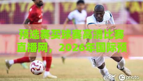 预选赛买球赛高清比赛直播网,2026年国际预选赛观赛全攻略:资深球迷力荐的五大高清无延迟直播平台!