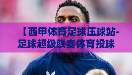 【西甲体育足球压球站-足球超级联赛体育投球赛】：2026年球迷必读的投注策略与赛事前瞻