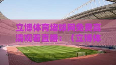 立博体育堵球网免费高清观看直播：（立博体育堵球网免费高清观看直播）2026年观赛体验全解析
