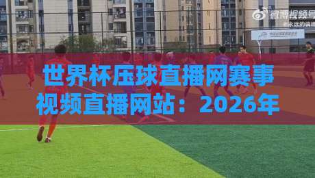 世界杯压球直播网赛事视频直播网站：2026年观赛新选择，这些细节你留意了吗？
