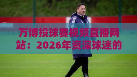 万博投球赛视频直播网站:2026年资深球迷的观赛避坑与高阶玩法