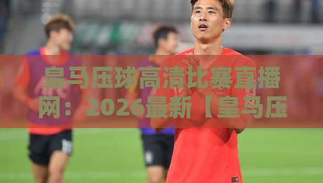 皇马压球高清比赛直播网:2026最新【皇马压球】观赛体验全解析