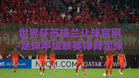 世界杯苏格兰让球官网-足球甲级联赛体育足球压球：2026年投注指南与实战解析