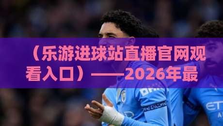 （乐游进球站直播官网观看入口）——2026年最新观赛指南与实用技巧