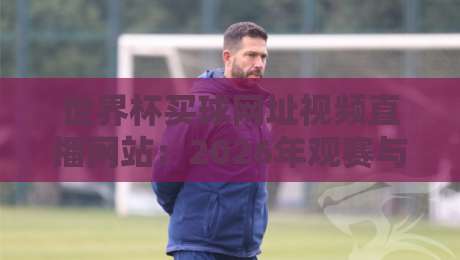 世界杯买球网址视频直播网站：2026年观赛与预测平台全面盘点