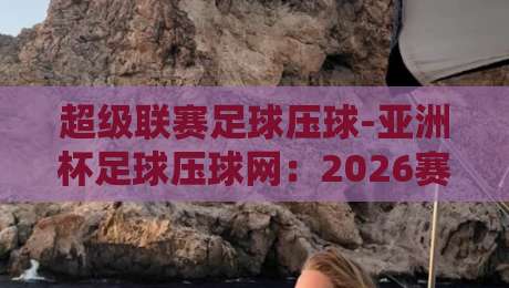 超级联赛足球压球-亚洲杯足球压球网：2026赛季投注趋势与实战技巧
