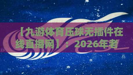 【九游体育压球无插件在线直播网】：2026年老玩家的实测报告与避坑指南