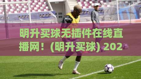 明升买球无插件在线直播网！(明升买球) 2026年最新观赛体验全解析