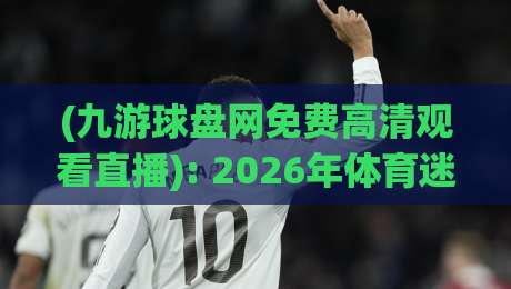 (九游球盘网免费高清观看直播): 2026年体育迷必备的观赛神器
