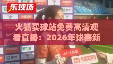 火狐买球站免费高清观看直播:2026年球赛新体验与避坑指南