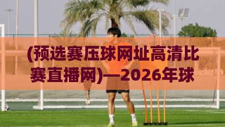 (预选赛压球网址高清比赛直播网)—2026年球迷必须知道的三个真相