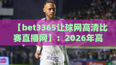 【bet3365让球网高清比赛直播网】:2026年高清观赛与让球玩法全攻略