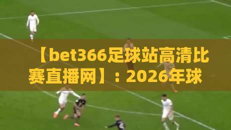 【bet366足球站高清比赛直播网】: 2026年球迷必备的观赛神器,你真的用对了吗?