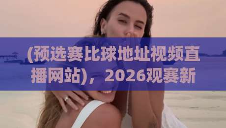 (预选赛比球地址视频直播网站)，2026观赛新姿势——别再用过时链接了