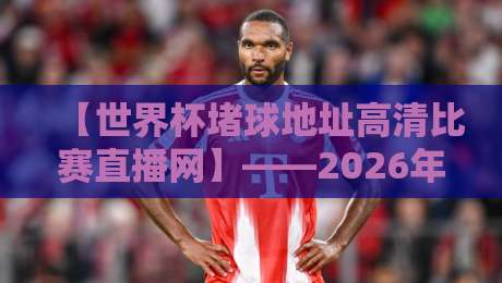 【世界杯堵球地址高清比赛直播网】——2026年观赛指南与避坑建议