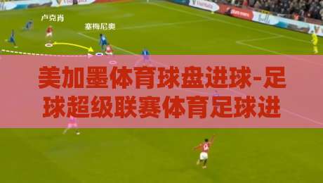 美加墨体育球盘进球-足球超级联赛体育足球进球：2026赛季盘口趋势与投注策略全解析