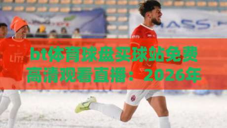 bt体育球盘买球站免费高清观看直播：2026年资深玩家的真实体验与避坑指南