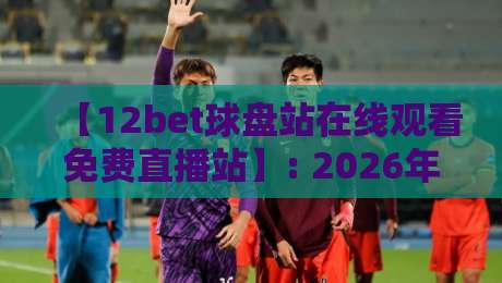 【12bet球盘站在线观看免费直播站】: 2026年最新观赛攻略,高清流畅不卡顿,你准备好了吗?