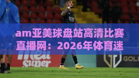 am亚美球盘站高清比赛直播网:2026年体育迷们都在用的直播平台有哪些亮点?