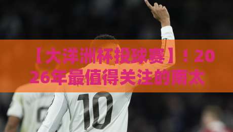 【大洋洲杯投球赛】! 2026年最值得关注的南太平洋体育盛事