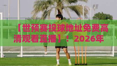 【世预赛投球地址免费高清观看直播】！2026年最新观赛指南与实测推荐