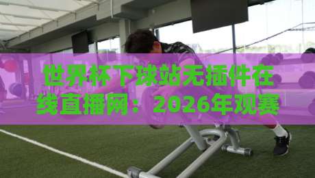 世界杯下球站无插件在线直播网：2026年观赛新选择，无插件畅享高清直播