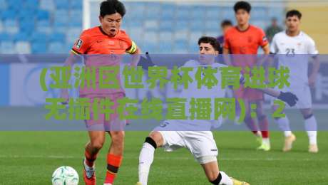 (亚洲区世界杯体育进球无插件在线直播网):2026年观赛新选择,无插件畅享每一粒进球