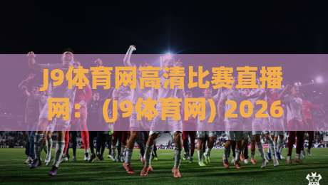 J9体育网高清比赛直播网: (J9体育网) 2026年最值得尝试的高清赛事直播平台全攻略