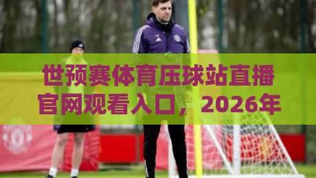 世预赛体育压球站直播官网观看入口,2026年观赛指南来了!