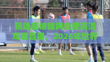 预选赛堵球网免费高清观看直播，2026年世界杯亚洲区预选赛观赛指南