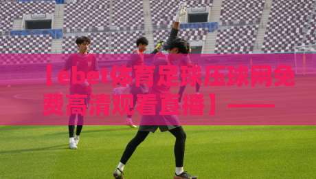 【ebet体育足球压球网免费高清观看直播】——2026年观赛新姿势与避坑指南