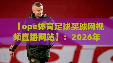 【ope体育足球买球网视频直播网站】:2026年观赛新体验,这些细节你必须知道