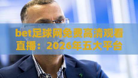 bet足球网免费高清观看直播:2026年五大平台实测与避坑指南