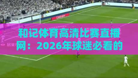 和记体育高清比赛直播网:2026年球迷必看的五大理由与体验评测