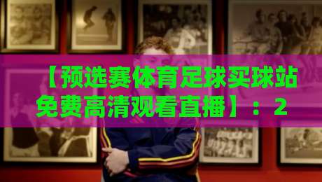 【预选赛体育足球买球站免费高清观看直播】:2026年最新观赛指南与避坑策略