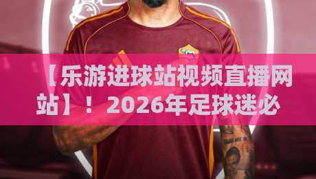 【乐游进球站视频直播网站】!2026年足球迷必藏的观赛神器与实战体验