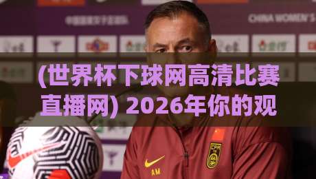 (世界杯下球网高清比赛直播网) 2026年你的观赛神器?